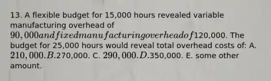 13. A flexible budget for 15,000 hours revealed variable manufacturing overhead of 90,000 and fixed manufacturing overhead of120,000. The budget for 25,000 hours would reveal total overhead costs of: A. 210,000. B.270,000. C. 290,000. D.350,000. E. some other amount.