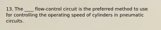 13. The ____ flow-control circuit is the preferred method to use for controlling the operating speed of cylinders in pneumatic circuits.