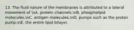 13. The fluid nature of the membranes is attributed to a lateral movement of nA. protein channels.nB. phospholipid molecules.nC. antigen molecules.nD. pumps such as the proton pump.nE. the entire lipid bilayer.