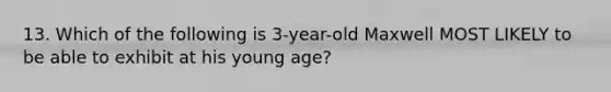 13. Which of the following is 3-year-old Maxwell MOST LIKELY to be able to exhibit at his young age?