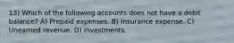 13) Which of the following accounts does not have a debit balance? A) Prepaid expenses. B) Insurance expense. C) Unearned revenue. D) Investments.