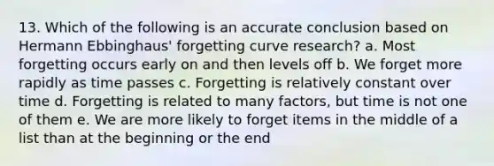 13. Which of the following is an accurate conclusion based on Hermann Ebbinghaus' forgetting curve research? a. Most forgetting occurs early on and then levels off b. We forget more rapidly as time passes c. Forgetting is relatively constant over time d. Forgetting is related to many factors, but time is not one of them e. We are more likely to forget items in the middle of a list than at the beginning or the end