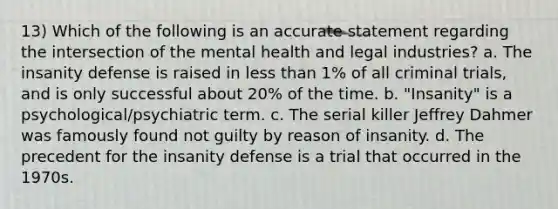 13) Which of the following is an accurate statement regarding the intersection of the mental health and legal industries? a. The insanity defense is raised in less than 1% of all criminal trials, and is only successful about 20% of the time. b. "Insanity" is a psychological/psychiatric term. c. The serial killer Jeffrey Dahmer was famously found not guilty by reason of insanity. d. The precedent for the insanity defense is a trial that occurred in the 1970s.