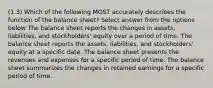 (1.3) Which of the following MOST accurately describes the function of the balance sheet? Select answer from the options below The balance sheet reports the changes in assets, liabilities, and stockholders' equity over a period of time. The balance sheet reports the assets, liabilities, and stockholders' equity at a specific date. The balance sheet presents the revenues and expenses for a specific period of time. The balance sheet summarizes the changes in retained earnings for a specific period of time.