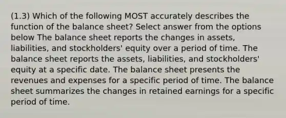 (1.3) Which of the following MOST accurately describes the function of the balance sheet? Select answer from the options below The balance sheet reports the changes in assets, liabilities, and stockholders' equity over a period of time. The balance sheet reports the assets, liabilities, and stockholders' equity at a specific date. The balance sheet presents the revenues and expenses for a specific period of time. The balance sheet summarizes the changes in retained earnings for a specific period of time.