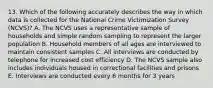 13. Which of the following accurately describes the way in which data is collected for the National Crime Victimization Survey (NCVS)? A. The NCVS uses a representative sample of households and simple random sampling to represent the larger population B. Household members of all ages are interviewed to maintain consistent samples C. All interviews are conducted by telephone for increased cost efficiency D. The NCVS sample also includes individuals housed in correctional facilities and prisons E. Interviews are conducted every 6 months for 3 years