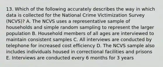 13. Which of the following accurately describes the way in which data is collected for the National Crime Victimization Survey (NCVS)? A. The NCVS uses a representative sample of households and simple random sampling to represent the larger population B. Household members of all ages are interviewed to maintain consistent samples C. All interviews are conducted by telephone for increased cost efficiency D. The NCVS sample also includes individuals housed in correctional facilities and prisons E. Interviews are conducted every 6 months for 3 years