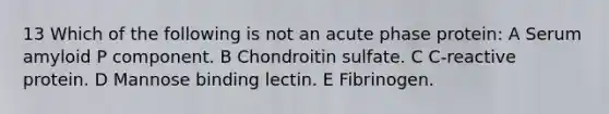 13 Which of the following is not an acute phase protein: A Serum amyloid P component. B Chondroitin sulfate. C C-reactive protein. D Mannose binding lectin. E Fibrinogen.