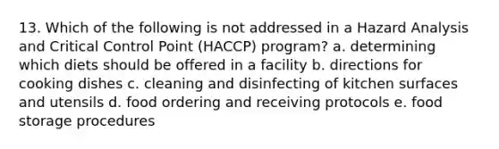 13. Which of the following is not addressed in a Hazard Analysis and Critical Control Point (HACCP) program? a. determining which diets should be offered in a facility b. directions for cooking dishes c. cleaning and disinfecting of kitchen surfaces and utensils d. food ordering and receiving protocols e. food storage procedures