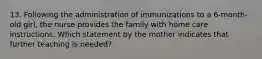 13. Following the administration of immunizations to a 6-month-old girl, the nurse provides the family with home care instructions. Which statement by the mother indicates that further teaching is needed?