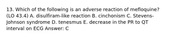 13. Which of the following is an adverse reaction of mefloquine? (LO 43.4) A. disulfiram-like reaction B. cinchonism C. Stevens-Johnson syndrome D. tenesmus E. decrease in the PR to QT interval on ECG Answer: C