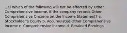 13) Which of the following will not be affected by Other Comprehensive Income, if the company records Other Comprehensive Oncome on the Income Statement? a. Stockholder's Equity b. Accumulated Other Comprehensive Income c. Comprehensive Income d. Retained Earnings