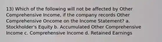 13) Which of the following will not be affected by Other Comprehensive Income, if the company records Other Comprehensive Oncome on the Income Statement? a. Stockholder's Equity b. Accumulated Other Comprehensive Income c. Comprehensive Income d. Retained Earnings