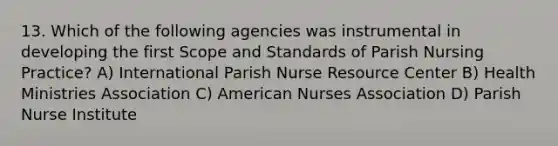 13. Which of the following agencies was instrumental in developing the first Scope and Standards of Parish Nursing Practice? A) International Parish Nurse Resource Center B) Health Ministries Association C) American Nurses Association D) Parish Nurse Institute