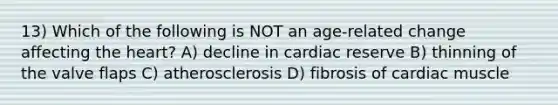 13) Which of the following is NOT an age-related change affecting the heart? A) decline in cardiac reserve B) thinning of the valve flaps C) atherosclerosis D) fibrosis of cardiac muscle