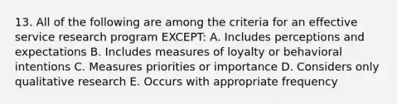 13. All of the following are among the criteria for an effective service research program EXCEPT: A. Includes perceptions and expectations B. Includes measures of loyalty or behavioral intentions C. Measures priorities or importance D. Considers only qualitative research E. Occurs with appropriate frequency