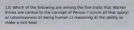 13) Which of the following are among the five traits that Warren thinks are central to the concept of Person ? (circle all that apply) a) consciousness b) being human c) reasoning d) the ability to make a sick beat