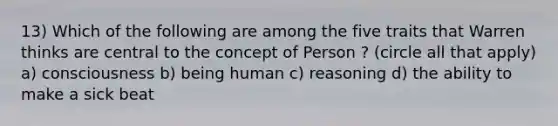 13) Which of the following are among the five traits that Warren thinks are central to the concept of Person ? (circle all that apply) a) consciousness b) being human c) reasoning d) the ability to make a sick beat