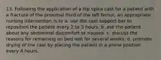 13. Following the application of a hip spica cast for a patient with a fracture of the proximal third of the left femur, an appropriate nursing intervention is to a. use the cast support bar to reposition the patient every 2 to 3 hours. b. ask the patient about any abdominal discomfort or nausea. c. discuss the reasons for remaining on bed rest for several weeks. d. promote drying of the cast by placing the patient in a prone position every 4 hours.