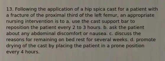 13. Following the application of a hip spica cast for a patient with a fracture of the proximal third of the left femur, an appropriate nursing intervention is to a. use the cast support bar to reposition the patient every 2 to 3 hours. b. ask the patient about any abdominal discomfort or nausea. c. discuss the reasons for remaining on bed rest for several weeks. d. promote drying of the cast by placing the patient in a prone position every 4 hours.