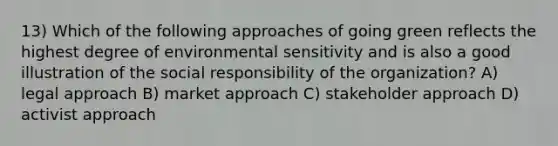 13) Which of the following approaches of going green reflects the highest degree of environmental sensitivity and is also a good illustration of the social responsibility of the organization? A) legal approach B) market approach C) stakeholder approach D) activist approach