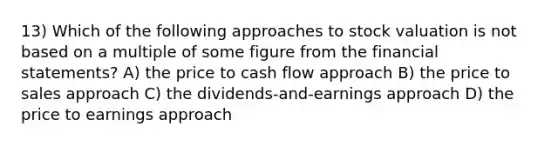 13) Which of the following approaches to stock valuation is not based on a multiple of some figure from the financial statements? A) the price to cash flow approach B) the price to sales approach C) the dividends-and-earnings approach D) the price to earnings approach