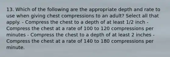 13. Which of the following are the appropriate depth and rate to use when giving chest compressions to an adult? Select all that apply. - Compress the chest to a depth of at least 1/2 inch - Compress the chest at a rate of 100 to 120 compressions per minutes - Compress the chest to a depth of at least 2 inches - Compress the chest at a rate of 140 to 180 compressions per minute.