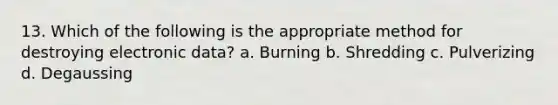 13. Which of the following is the appropriate method for destroying electronic data? a. Burning b. Shredding c. Pulverizing d. Degaussing