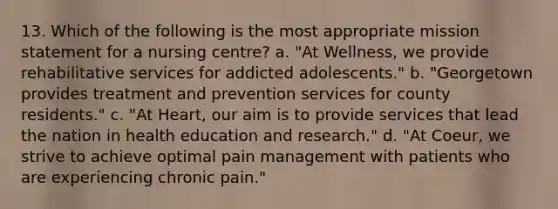 13. Which of the following is the most appropriate mission statement for a nursing centre? a. "At Wellness, we provide rehabilitative services for addicted adolescents." b. "Georgetown provides treatment and prevention services for county residents." c. "At Heart, our aim is to provide services that lead the nation in health education and research." d. "At Coeur, we strive to achieve optimal pain management with patients who are experiencing chronic pain."