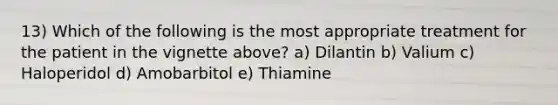 13) Which of the following is the most appropriate treatment for the patient in the vignette above? a) Dilantin b) Valium c) Haloperidol d) Amobarbitol e) Thiamine