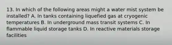 13. In which of the following areas might a water mist system be installed? A. In tanks containing liquefied gas at cryogenic temperatures B. In underground mass transit systems C. In flammable liquid storage tanks D. In reactive materials storage facilities