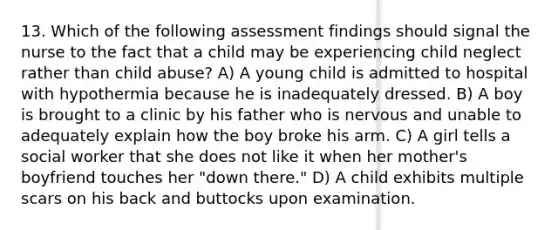 13. Which of the following assessment findings should signal the nurse to the fact that a child may be experiencing child neglect rather than child abuse? A) A young child is admitted to hospital with hypothermia because he is inadequately dressed. B) A boy is brought to a clinic by his father who is nervous and unable to adequately explain how the boy broke his arm. C) A girl tells a social worker that she does not like it when her mother's boyfriend touches her "down there." D) A child exhibits multiple scars on his back and buttocks upon examination.