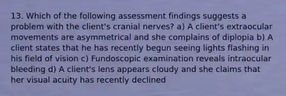 13. Which of the following assessment findings suggests a problem with the client's cranial nerves? a) A client's extraocular movements are asymmetrical and she complains of diplopia b) A client states that he has recently begun seeing lights flashing in his field of vision c) Fundoscopic examination reveals intraocular bleeding d) A client's lens appears cloudy and she claims that her visual acuity has recently declined