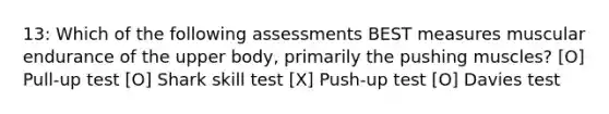 13: Which of the following assessments BEST measures muscular endurance of the upper body, primarily the pushing muscles? [O] Pull-up test [O] Shark skill test [X] Push-up test [O] Davies test