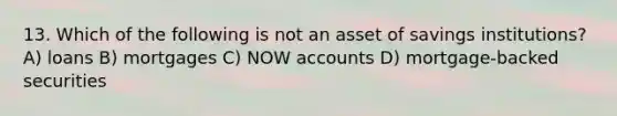 13. Which of the following is not an asset of savings institutions? A) loans B) mortgages C) NOW accounts D) mortgage-backed securities