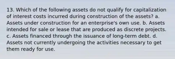 13. Which of the following assets do not qualify for capitalization of interest costs incurred during construction of the assets? a. Assets under construction for an enterprise's own use. b. Assets intended for sale or lease that are produced as discrete projects. c. Assets financed through the issuance of long-term debt. d. Assets not currently undergoing the activities necessary to get them ready for use.