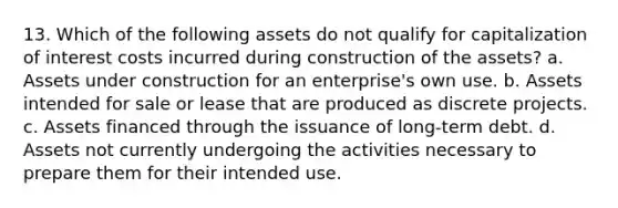 13. Which of the following assets do not qualify for capitalization of interest costs incurred during construction of the assets? a. Assets under construction for an enterprise's own use. b. Assets intended for sale or lease that are produced as discrete projects. c. Assets financed through the issuance of long-term debt. d. Assets not currently undergoing the activities necessary to prepare them for their intended use.