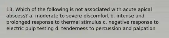 13. Which of the following is not associated with acute apical abscess? a. moderate to severe discomfort b. intense and prolonged response to thermal stimulus c. negative response to electric pulp testing d. tenderness to percussion and palpation