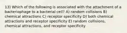 13) Which of the following is associated with the attachment of a bacteriophage to a bacterial cell? A) random collisions B) chemical attractions C) receptor specificity D) both chemical attractions and receptor specificity E) random collisions, chemical attractions, and receptor specificity