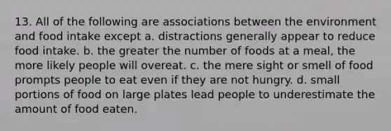 13. All of the following are associations between the environment and food intake except a. distractions generally appear to reduce food intake. b. the greater the number of foods at a meal, the more likely people will overeat. c. the mere sight or smell of food prompts people to eat even if they are not hungry. d. small portions of food on large plates lead people to underestimate the amount of food eaten.