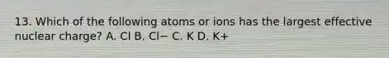 13. Which of the following atoms or ions has the largest effective nuclear charge? A. Cl B. Cl− C. K D. K+