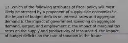 13. Which of the following attributes of fiscal policy will most likely be stressed by a proponent of supply-side economics? a. the impact of budget deficits on interest rates and aggregate demand b. the impact of government spending on aggregate demand, output, and employment c. the impact of marginal tax rates on the supply and productivity of resources d. the impact of budget deficits on the rate of taxation in the future