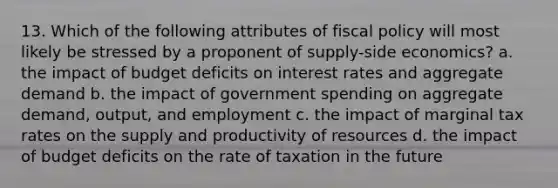 13. Which of the following attributes of <a href='https://www.questionai.com/knowledge/kPTgdbKdvz-fiscal-policy' class='anchor-knowledge'>fiscal policy</a> will most likely be stressed by a proponent of supply-side economics? a. the impact of budget deficits on interest rates and aggregate demand b. the impact of government spending on aggregate demand, output, and employment c. the impact of marginal tax rates on the supply and productivity of resources d. the impact of budget deficits on the rate of taxation in the future