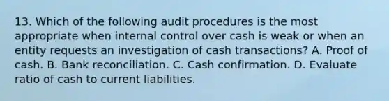 13. Which of the following audit procedures is the most appropriate when internal control over cash is weak or when an entity requests an investigation of cash transactions? A. Proof of cash. B. Bank reconciliation. C. Cash confirmation. D. Evaluate ratio of cash to current liabilities.