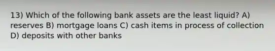 13) Which of the following bank assets are the least liquid? A) reserves B) mortgage loans C) cash items in process of collection D) deposits with other banks