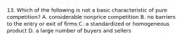 13. Which of the following is not a basic characteristic of pure competition? A. considerable nonprice competition B. no barriers to the entry or exit of firms C. a standardized or homogeneous product D. a large number of buyers and sellers