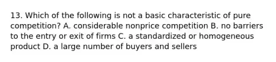 13. Which of the following is not a basic characteristic of pure competition? A. considerable nonprice competition B. no barriers to the entry or exit of firms C. a standardized or homogeneous product D. a large number of buyers and sellers