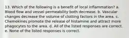 13. Which of the following is a benefit of local inflammation? a. Blood flow and vessel permeability both decrease. b. Vascular changes decrease the volume of clotting factors in the area. c. Chemokines promote the release of histamine and attract more phagocytes to the area. d. All of the listed responses are correct. e. None of the listed responses is correct.