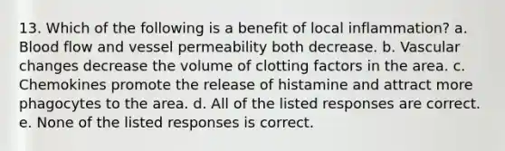 13. Which of the following is a benefit of local inflammation? a. Blood flow and vessel permeability both decrease. b. Vascular changes decrease the volume of clotting factors in the area. c. Chemokines promote the release of histamine and attract more phagocytes to the area. d. All of the listed responses are correct. e. None of the listed responses is correct.