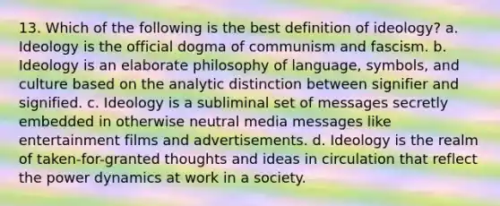 13. Which of the following is the best definition of ideology? a. Ideology is the official dogma of communism and fascism. b. Ideology is an elaborate philosophy of language, symbols, and culture based on the analytic distinction between signifier and signified. c. Ideology is a subliminal set of messages secretly embedded in otherwise neutral media messages like entertainment films and advertisements. d. Ideology is the realm of taken-for-granted thoughts and ideas in circulation that reflect the power dynamics at work in a society.